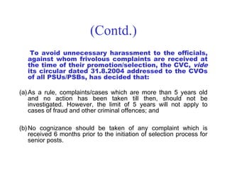 (Contd.)
    To avoid unnecessary harassment to the officials,
   against whom frivolous complaints are received at
   the time of their promotion/selection, the CVC, vide
   its circular dated 31.8.2004 addressed to the CVOs
   of all PSUs/PSBs, has decided that:

(a) As a rule, complaints/cases which are more than 5 years old
    and no action has been taken till then, should not be
    investigated. However, the limit of 5 years will not apply to
    cases of fraud and other criminal offences; and

(b) No cognizance should be taken of any complaint which is
    received 6 months prior to the initiation of selection process for
    senior posts.
 