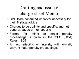 Drafting and issue of
        charge-sheet Memo.
• CVC to be consulted wherever necessary for
  their 1st stage advice
• Charges to be definite and specific, and not
  general, vague or non-specific
• Format for minor or major penalty
  proceedings is given in the CCS (CCA)
  Rules, 1965
• An act reflecting on integrity will normally
  warrant major penalty proceedings.
 
