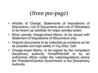 (from pre-page)
• Articles of Charge, Statements of Imputations of
  Misconduct, List of Documents and List of Witnesses
  to be drawn up carefully for major penalty action.
• Minor penalty charge-sheet Memo. to be issued with
  Statement of Imputations of Misconduct only.
• Original documents to be collected as evidence as far
  as possible and kept safely in Vig./Disc. Cell.
• Charge-sheet Memo. to be signed by the competent
  disciplinary authority himself/herself or by an
  authorized officer under the rules/regulations where
  the President/Central Government is the Disciplinary
  Authority
 