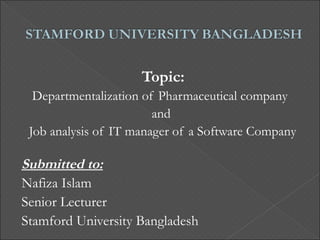 Topic:
  Departmentalization of Pharmaceutical company
                        and
 Job analysis of IT manager of a Software Company

Submitted to:
Nafiza Islam
Senior Lecturer
Stamford University Bangladesh
 