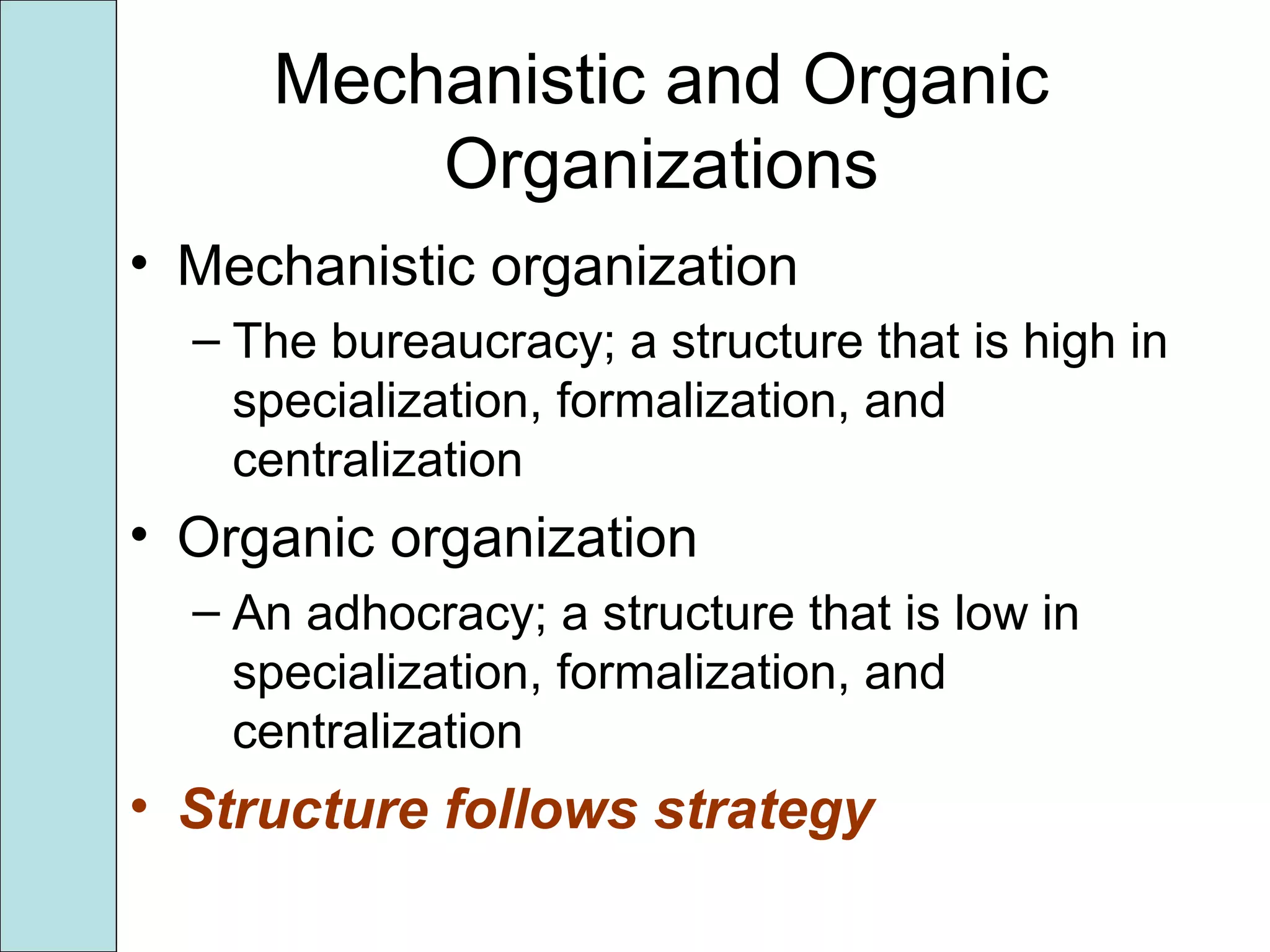 Mechanistic and Organic
Organizations
• Mechanistic organization
– The bureaucracy; a structure that is high in
specialization, formalization, and
centralization
• Organic organization
– An adhocracy; a structure that is low in
specialization, formalization, and
centralization
• Structure follows strategy
 
