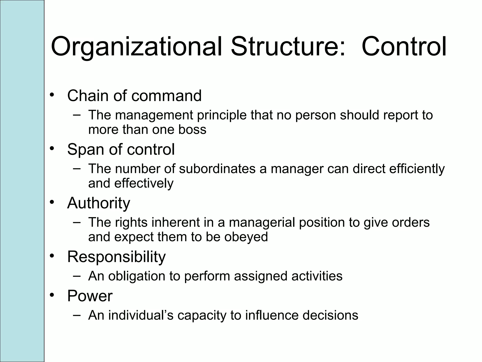 Organizational Structure: Control
• Chain of command
– The management principle that no person should report to
more than one boss
• Span of control
– The number of subordinates a manager can direct efficiently
and effectively
• Authority
– The rights inherent in a managerial position to give orders
and expect them to be obeyed
• Responsibility
– An obligation to perform assigned activities
• Power
– An individual’s capacity to influence decisions
 