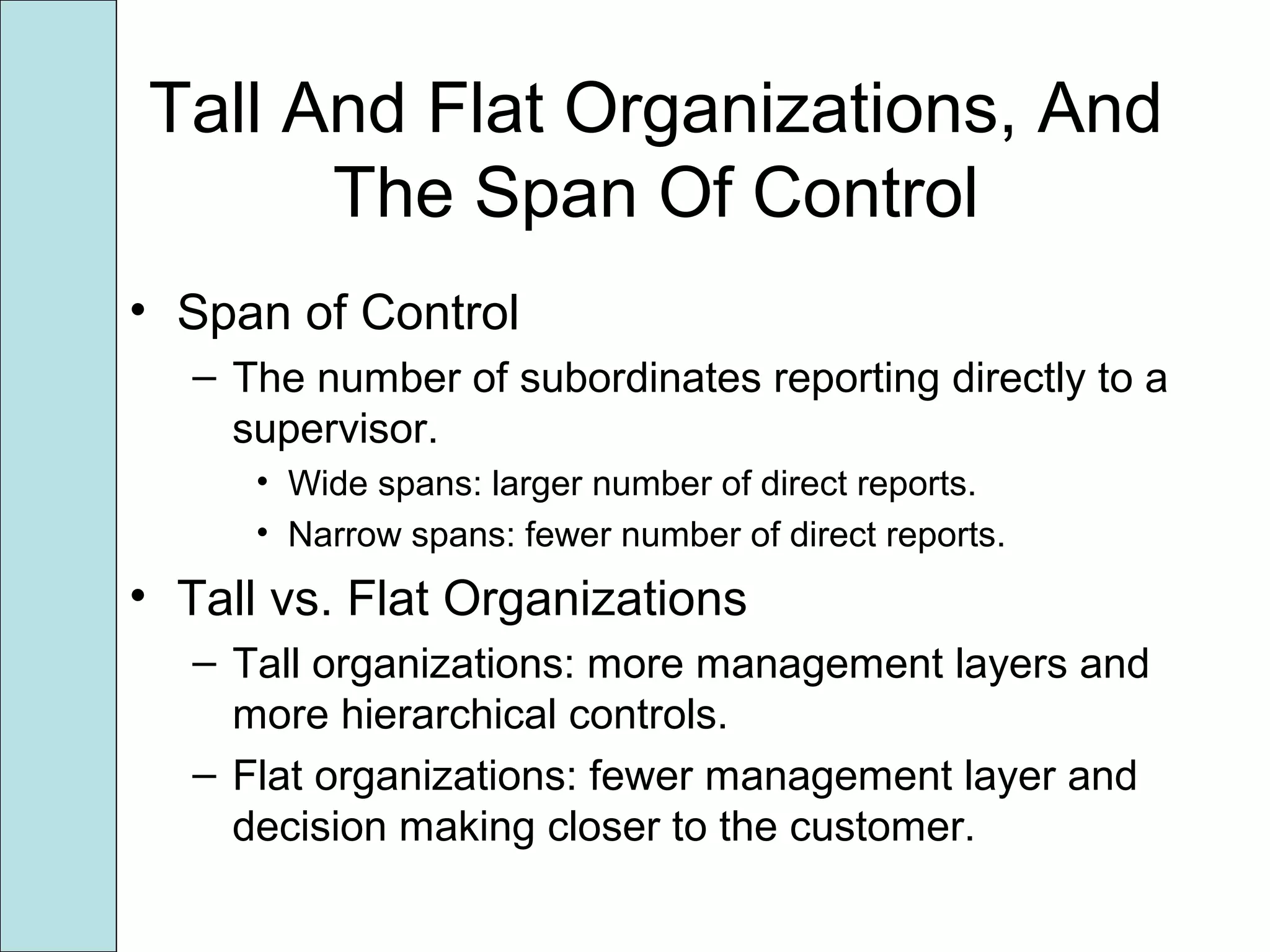 Tall And Flat Organizations, And
The Span Of Control
• Span of Control
– The number of subordinates reporting directly to a
supervisor.
• Wide spans: larger number of direct reports.
• Narrow spans: fewer number of direct reports.
• Tall vs. Flat Organizations
– Tall organizations: more management layers and
more hierarchical controls.
– Flat organizations: fewer management layer and
decision making closer to the customer.
 