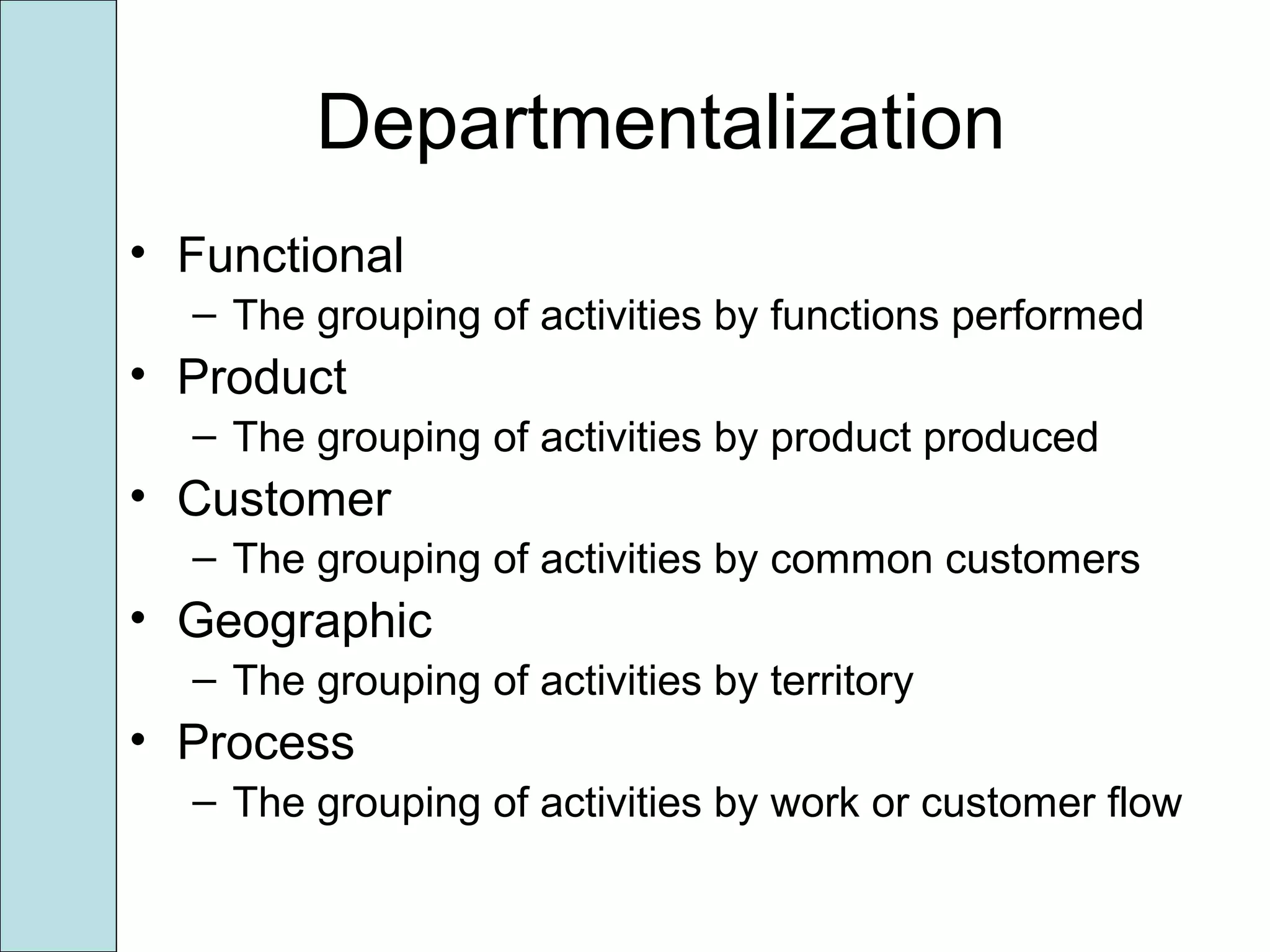Departmentalization
• Functional
– The grouping of activities by functions performed
• Product
– The grouping of activities by product produced
• Customer
– The grouping of activities by common customers
• Geographic
– The grouping of activities by territory
• Process
– The grouping of activities by work or customer flow
 