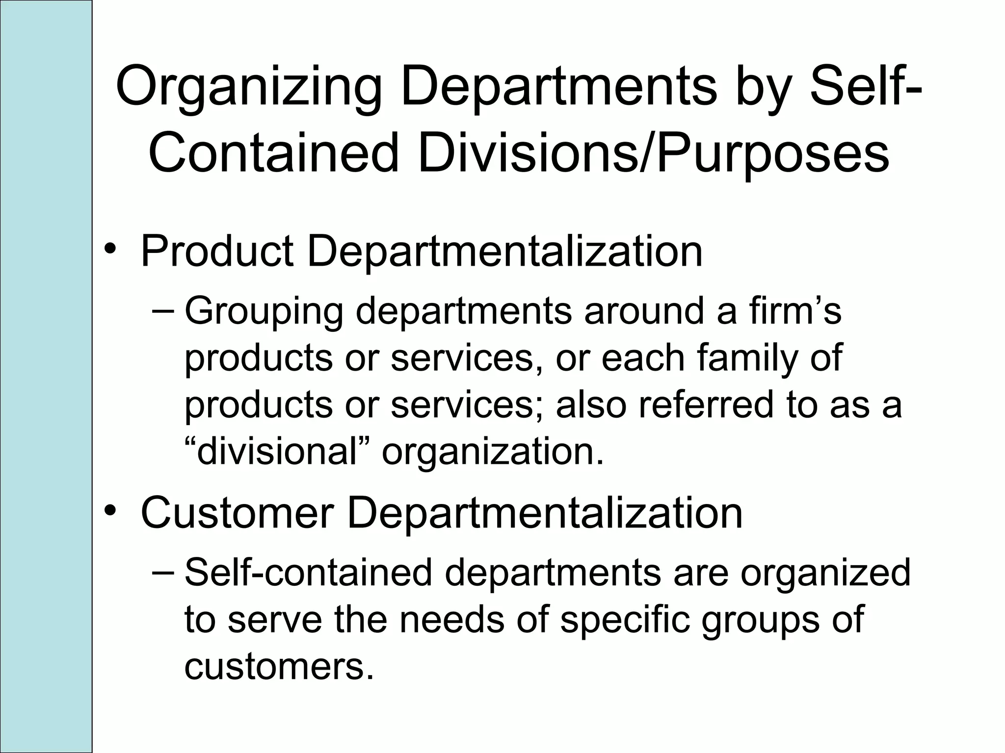 Organizing Departments by Self-
Contained Divisions/Purposes
• Product Departmentalization
– Grouping departments around a firm’s
products or services, or each family of
products or services; also referred to as a
“divisional” organization.
• Customer Departmentalization
– Self-contained departments are organized
to serve the needs of specific groups of
customers.
 
