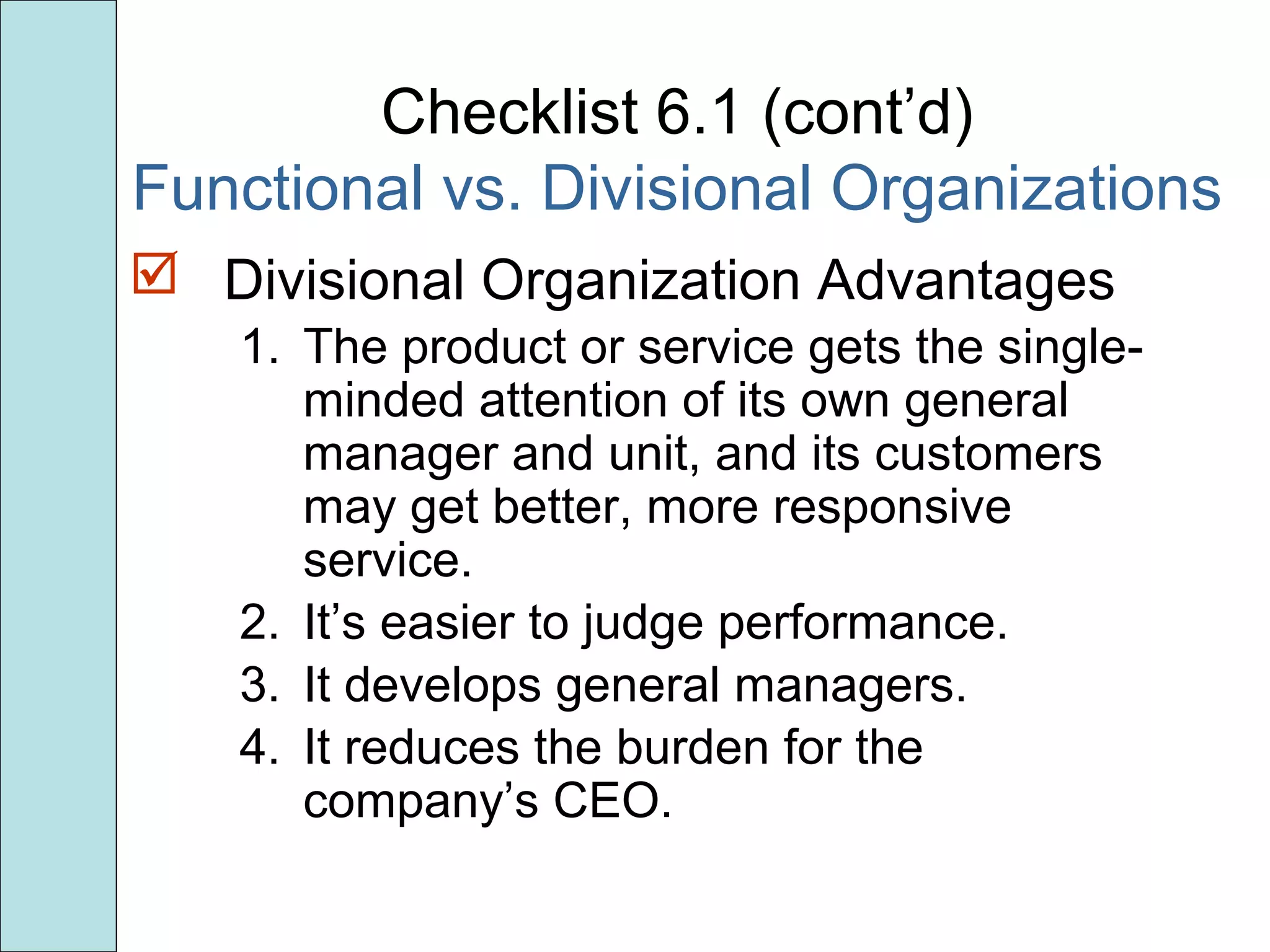 Checklist 6.1 (cont’d)
Functional vs. Divisional Organizations
 Divisional Organization Advantages
1. The product or service gets the single-
minded attention of its own general
manager and unit, and its customers
may get better, more responsive
service.
2. It’s easier to judge performance.
3. It develops general managers.
4. It reduces the burden for the
company’s CEO.
 