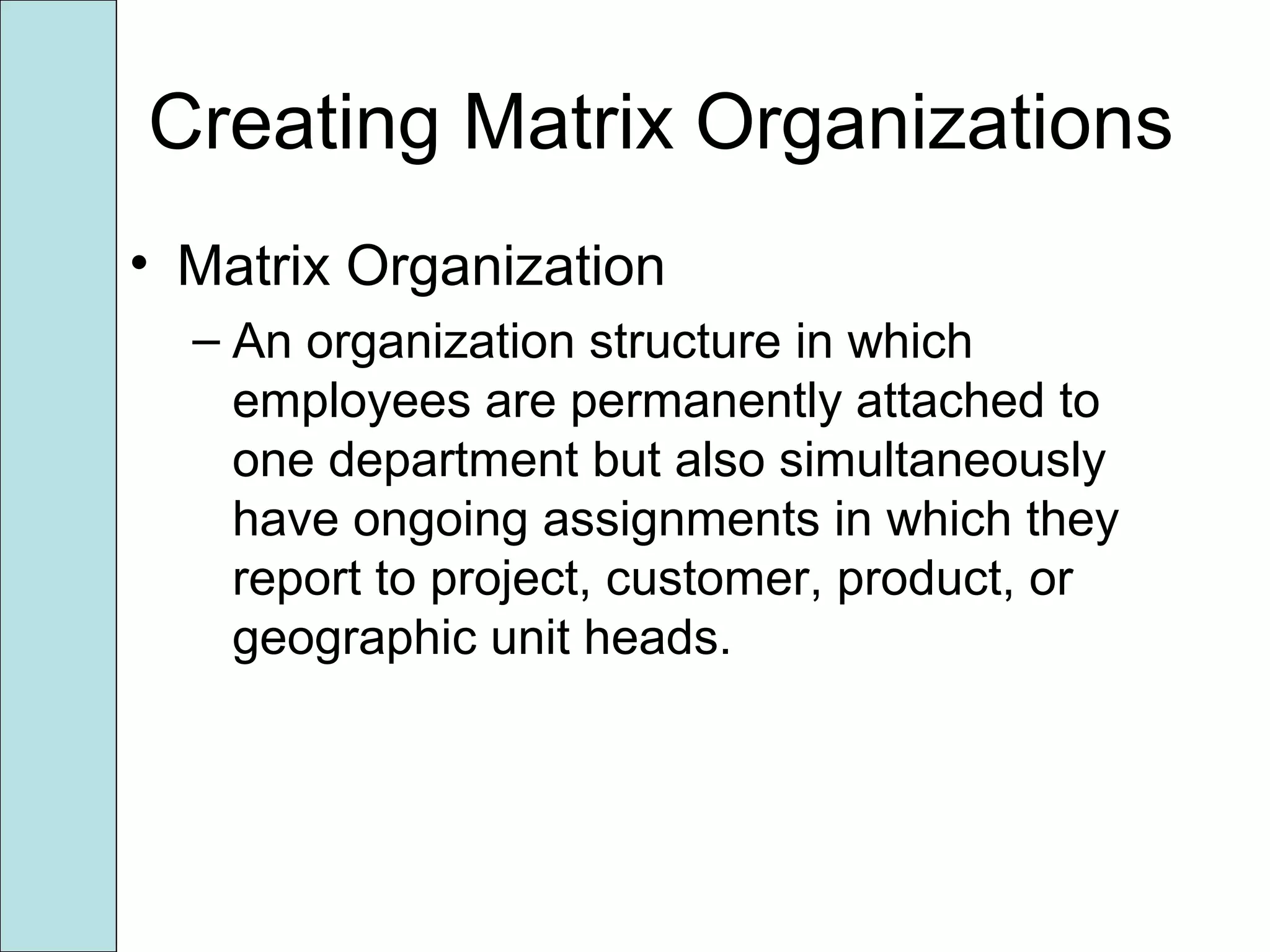 Creating Matrix Organizations
• Matrix Organization
– An organization structure in which
employees are permanently attached to
one department but also simultaneously
have ongoing assignments in which they
report to project, customer, product, or
geographic unit heads.
 