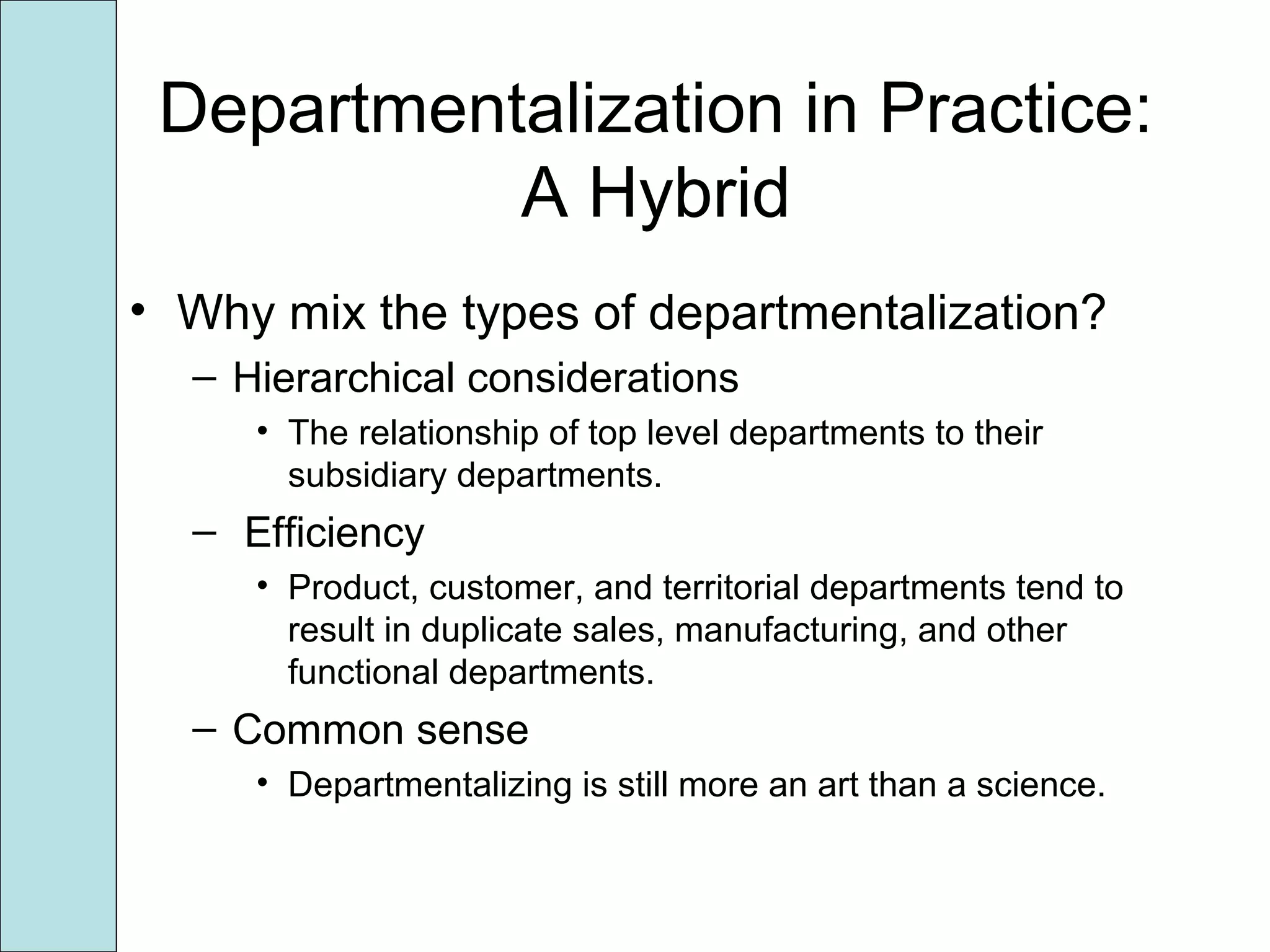 Departmentalization in Practice:
A Hybrid
• Why mix the types of departmentalization?
– Hierarchical considerations
• The relationship of top level departments to their
subsidiary departments.
– Efficiency
• Product, customer, and territorial departments tend to
result in duplicate sales, manufacturing, and other
functional departments.
– Common sense
• Departmentalizing is still more an art than a science.
 