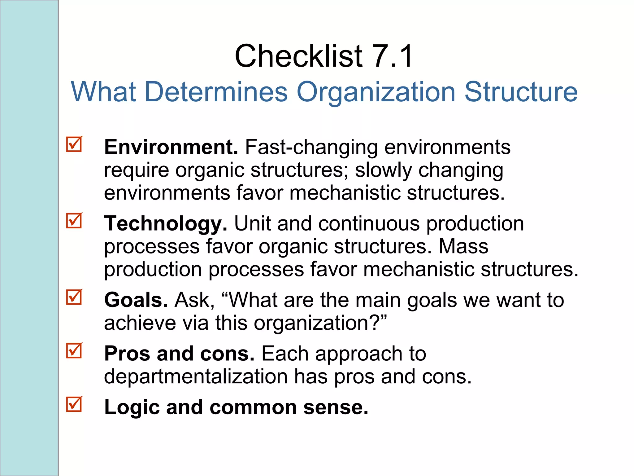 Checklist 7.1
What Determines Organization Structure
 Environment. Fast-changing environments
require organic structures; slowly changing
environments favor mechanistic structures.
 Technology. Unit and continuous production
processes favor organic structures. Mass
production processes favor mechanistic structures.
 Goals. Ask, “What are the main goals we want to
achieve via this organization?”
 Pros and cons. Each approach to
departmentalization has pros and cons.
 Logic and common sense.
 