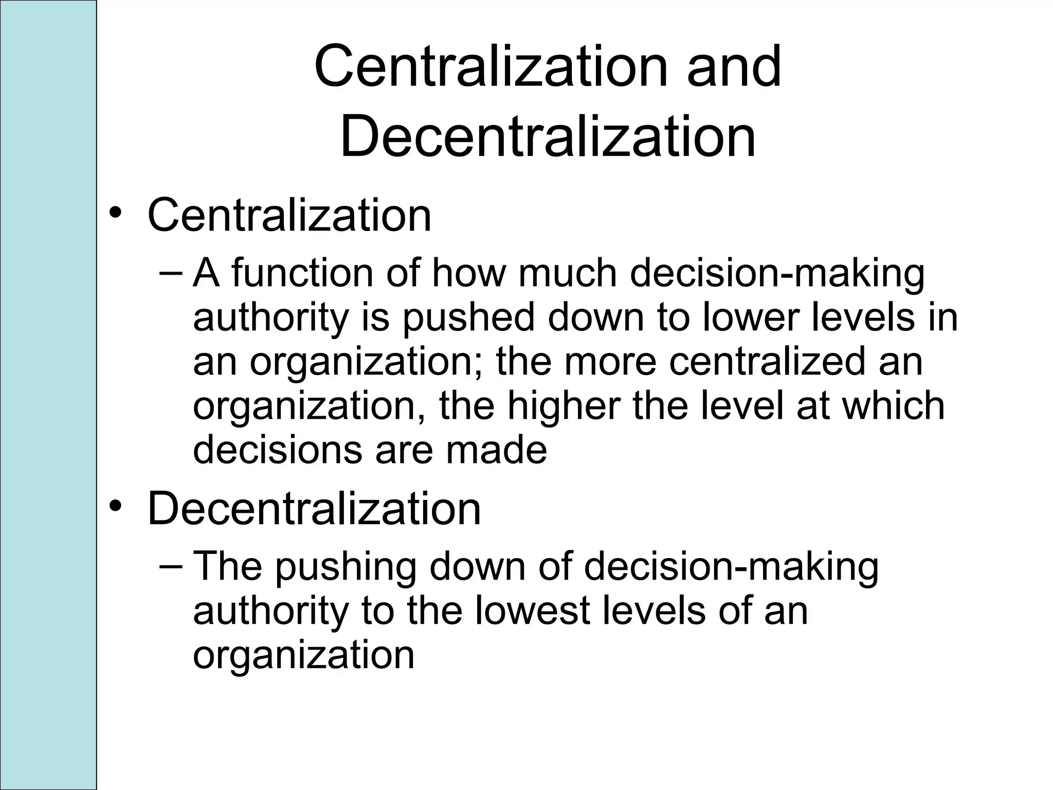 Centralization and
Decentralization
• Centralization
– A function of how much decision-making
authority is pushed down to lower levels in
an organization; the more centralized an
organization, the higher the level at which
decisions are made
• Decentralization
– The pushing down of decision-making
authority to the lowest levels of an
organization
 