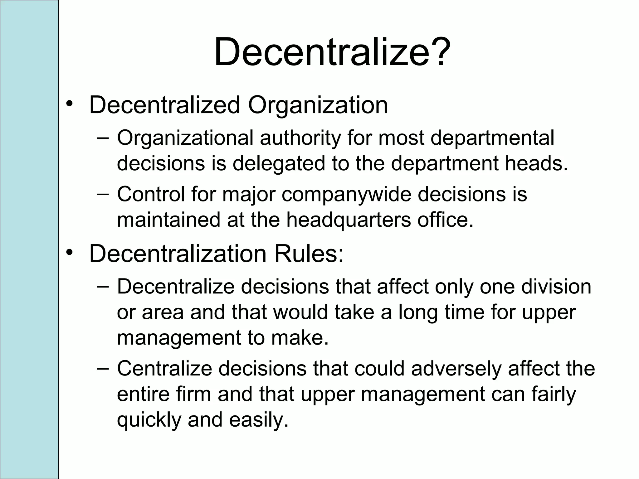 Decentralize?
• Decentralized Organization
– Organizational authority for most departmental
decisions is delegated to the department heads.
– Control for major companywide decisions is
maintained at the headquarters office.
• Decentralization Rules:
– Decentralize decisions that affect only one division
or area and that would take a long time for upper
management to make.
– Centralize decisions that could adversely affect the
entire firm and that upper management can fairly
quickly and easily.
 