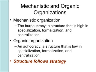 Mechanistic and Organic
Organizations
• Mechanistic organization
– The bureaucracy; a structure that is high in
specialization, formalization, and
centralization
• Organic organization
– An adhocracy; a structure that is low in
specialization, formalization, and
centralization
• Structure follows strategy
 