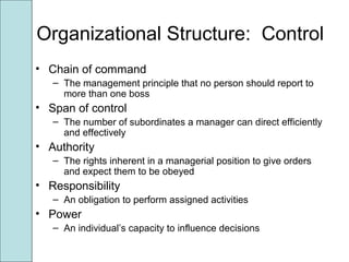 Organizational Structure: Control
• Chain of command
– The management principle that no person should report to
more than one boss
• Span of control
– The number of subordinates a manager can direct efficiently
and effectively
• Authority
– The rights inherent in a managerial position to give orders
and expect them to be obeyed
• Responsibility
– An obligation to perform assigned activities
• Power
– An individual’s capacity to influence decisions
 