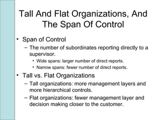 Tall And Flat Organizations, And
The Span Of Control
• Span of Control
– The number of subordinates reporting directly to a
supervisor.
• Wide spans: larger number of direct reports.
• Narrow spans: fewer number of direct reports.
• Tall vs. Flat Organizations
– Tall organizations: more management layers and
more hierarchical controls.
– Flat organizations: fewer management layer and
decision making closer to the customer.
 