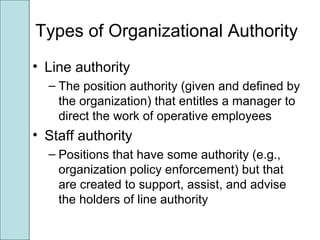 Types of Organizational Authority
• Line authority
– The position authority (given and defined by
the organization) that entitles a manager to
direct the work of operative employees
• Staff authority
– Positions that have some authority (e.g.,
organization policy enforcement) but that
are created to support, assist, and advise
the holders of line authority
 