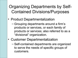 Organizing Departments by Self-
Contained Divisions/Purposes
• Product Departmentalization
– Grouping departments around a firm’s
products or services, or each family of
products or services; also referred to as a
“divisional” organization.
• Customer Departmentalization
– Self-contained departments are organized
to serve the needs of specific groups of
customers.
 