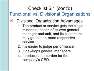 Checklist 6.1 (cont’d)
Functional vs. Divisional Organizations
 Divisional Organization Advantages
1. The product or service gets the single-
minded attention of its own general
manager and unit, and its customers
may get better, more responsive
service.
2. It’s easier to judge performance.
3. It develops general managers.
4. It reduces the burden for the
company’s CEO.
 