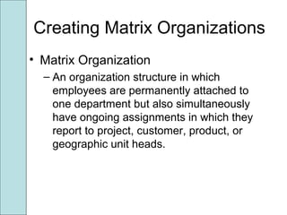 Creating Matrix Organizations
• Matrix Organization
– An organization structure in which
employees are permanently attached to
one department but also simultaneously
have ongoing assignments in which they
report to project, customer, product, or
geographic unit heads.
 