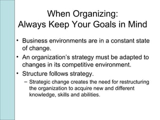 When Organizing:
Always Keep Your Goals in Mind
• Business environments are in a constant state
of change.
• An organization’s strategy must be adapted to
changes in its competitive environment.
• Structure follows strategy.
– Strategic change creates the need for restructuring
the organization to acquire new and different
knowledge, skills and abilities.
 