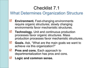 Checklist 7.1
What Determines Organization Structure
 Environment. Fast-changing environments
require organic structures; slowly changing
environments favor mechanistic structures.
 Technology. Unit and continuous production
processes favor organic structures. Mass
production processes favor mechanistic structures.
 Goals. Ask, “What are the main goals we want to
achieve via this organization?”
 Pros and cons. Each approach to
departmentalization has pros and cons.
 Logic and common sense.
 