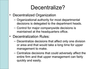 Decentralize?
• Decentralized Organization
– Organizational authority for most departmental
decisions is delegated to the department heads.
– Control for major companywide decisions is
maintained at the headquarters office.
• Decentralization Rules:
– Decentralize decisions that affect only one division
or area and that would take a long time for upper
management to make.
– Centralize decisions that could adversely affect the
entire firm and that upper management can fairly
quickly and easily.
 