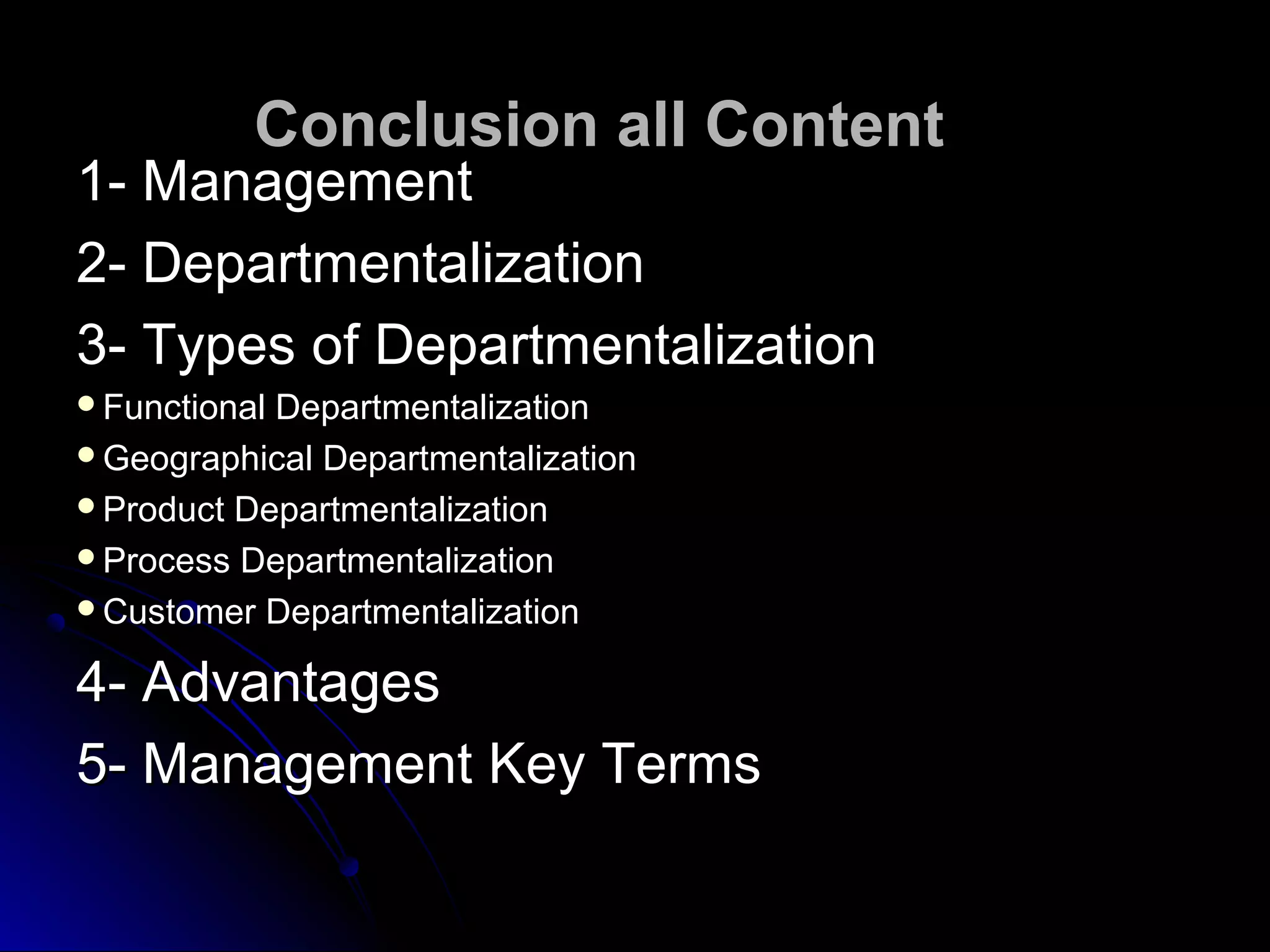 Conclusion all ContentConclusion all Content
1- Management1- Management
2- Departmentalization2- Departmentalization
3- Types of Departmentalization3- Types of Departmentalization
Functional DepartmentalizationFunctional Departmentalization
Geographical DepartmentalizationGeographical Departmentalization
Product DepartmentalizationProduct Departmentalization
Process DepartmentalizationProcess Departmentalization
Customer DepartmentalizationCustomer Departmentalization
4- Advantages4- Advantages
5- Management Key Terms5- Management Key Terms
 
