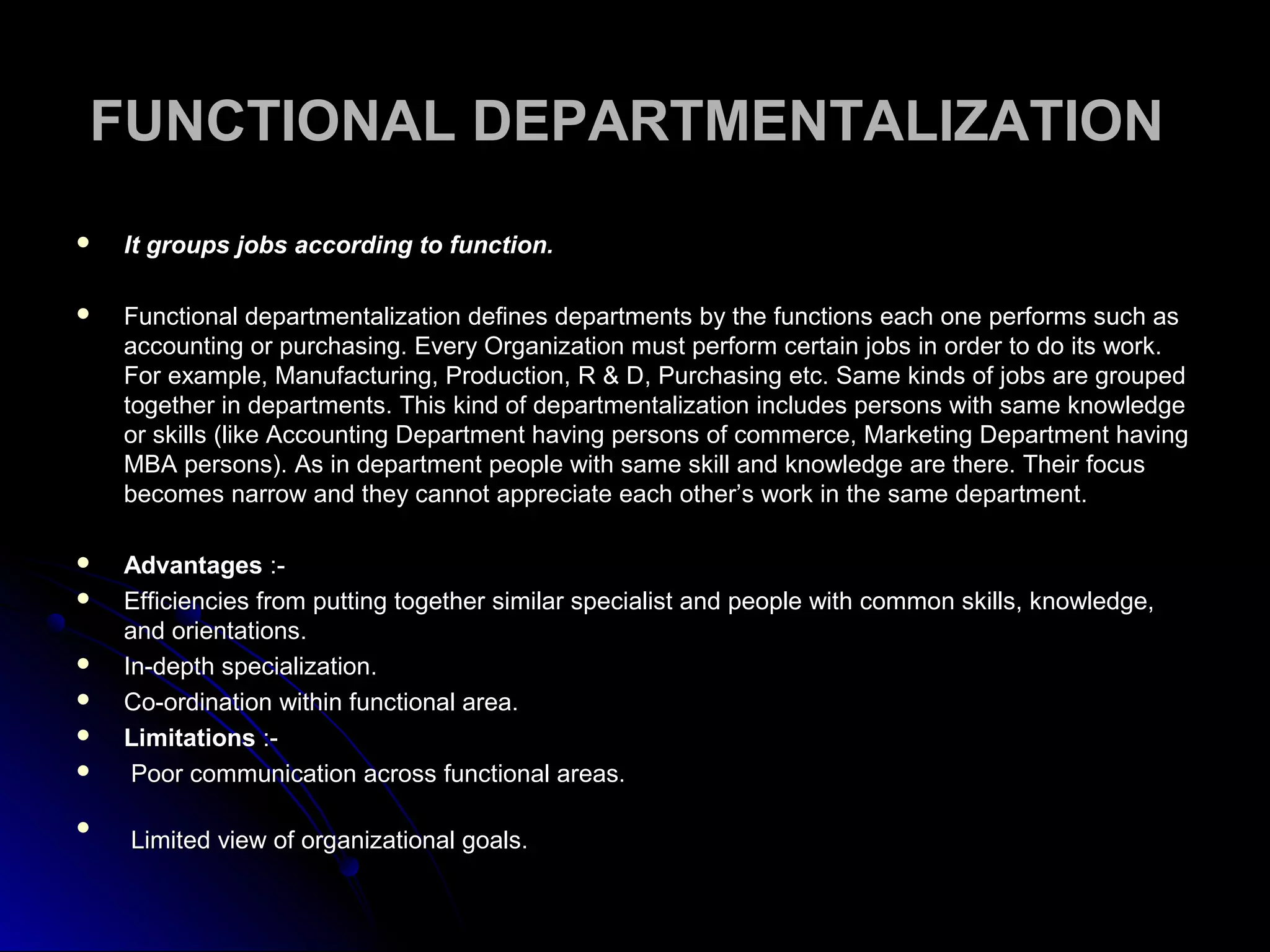 FUNCTIONAL DEPARTMENTALIZATIONFUNCTIONAL DEPARTMENTALIZATION
 It groups jobs according to function.It groups jobs according to function.
 Functional departmentalization defines departments by the functions each one performs such asFunctional departmentalization defines departments by the functions each one performs such as
accounting or purchasing. Every Organization must perform certain jobs in order to do its work.accounting or purchasing. Every Organization must perform certain jobs in order to do its work.
For example, Manufacturing, Production, R & D, Purchasing etc. Same kinds of jobs are groupedFor example, Manufacturing, Production, R & D, Purchasing etc. Same kinds of jobs are grouped
together in departments. This kind of departmentalization includes persons with same knowledgetogether in departments. This kind of departmentalization includes persons with same knowledge
or skills (like Accounting Department having persons of commerce, Marketing Department havingor skills (like Accounting Department having persons of commerce, Marketing Department having
MBA persons). As in department people with same skill and knowledge are there. Their focusMBA persons). As in department people with same skill and knowledge are there. Their focus
becomes narrow and they cannot appreciate each other’s work in the same department.becomes narrow and they cannot appreciate each other’s work in the same department.
 AdvantagesAdvantages :-:-
 Efficiencies from putting together similar specialist and people with common skills, knowledge,Efficiencies from putting together similar specialist and people with common skills, knowledge,
and orientations.and orientations.
 In-depth specialization.In-depth specialization.
 Co-ordination within functional area.Co-ordination within functional area.
 LimitationsLimitations :-:-
 Poor communication across functional areas.Poor communication across functional areas.

Limited view of organizational goals.Limited view of organizational goals.
 