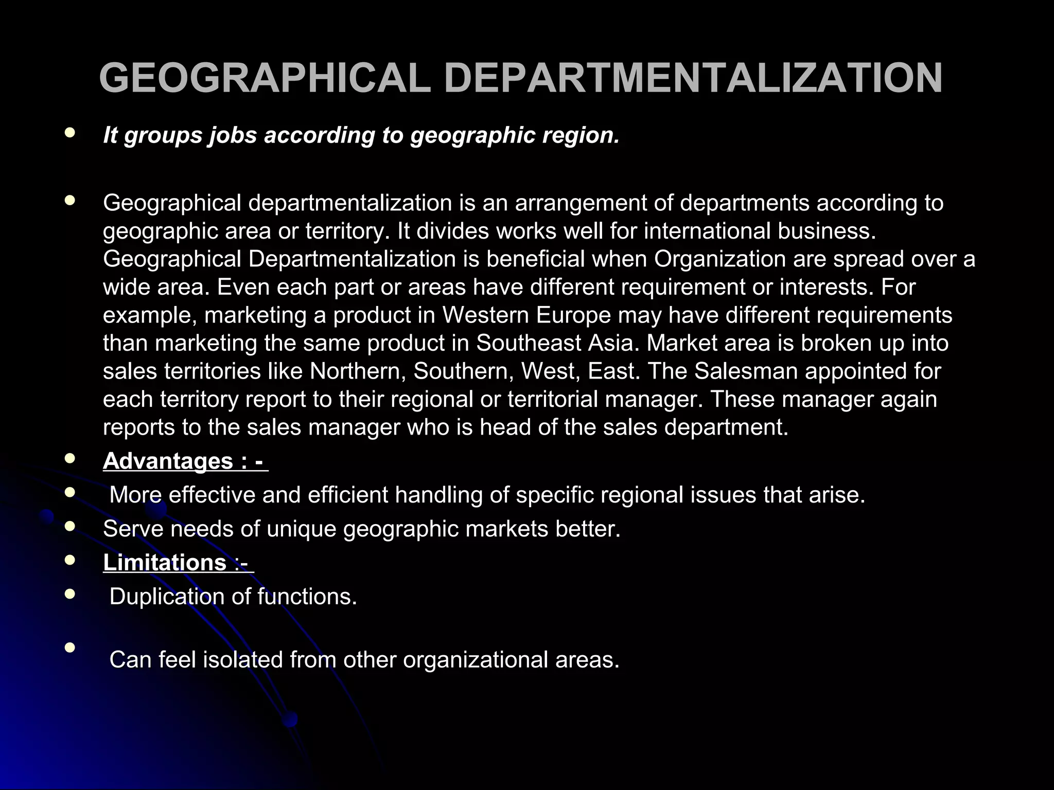 GEOGRAPHICAL DEPARTMENTALIZATIONGEOGRAPHICAL DEPARTMENTALIZATION
 It groups jobs according to geographic region.It groups jobs according to geographic region.
 Geographical departmentalization is an arrangement of departments according toGeographical departmentalization is an arrangement of departments according to
geographic area or territory. It divides works well for international business.geographic area or territory. It divides works well for international business.
Geographical Departmentalization is beneficial when Organization are spread over aGeographical Departmentalization is beneficial when Organization are spread over a
wide area. Even each part or areas have different requirement or interests. Forwide area. Even each part or areas have different requirement or interests. For
example, marketing a product in Western Europe may have different requirementsexample, marketing a product in Western Europe may have different requirements
than marketing the same product in Southeast Asia. Market area is broken up intothan marketing the same product in Southeast Asia. Market area is broken up into
sales territories like Northern, Southern, West, East. The Salesman appointed forsales territories like Northern, Southern, West, East. The Salesman appointed for
each territory report to their regional or territorial manager. These manager againeach territory report to their regional or territorial manager. These manager again
reports to the sales manager who is head of the sales department.reports to the sales manager who is head of the sales department.
 Advantages : -Advantages : -
 More effective and efficient handling of specific regional issues that arise.More effective and efficient handling of specific regional issues that arise.
 Serve needs of unique geographic markets better.Serve needs of unique geographic markets better.
 LimitationsLimitations :-:-
 Duplication of functions.Duplication of functions.

Can feel isolated from other organizational areas.Can feel isolated from other organizational areas.
 