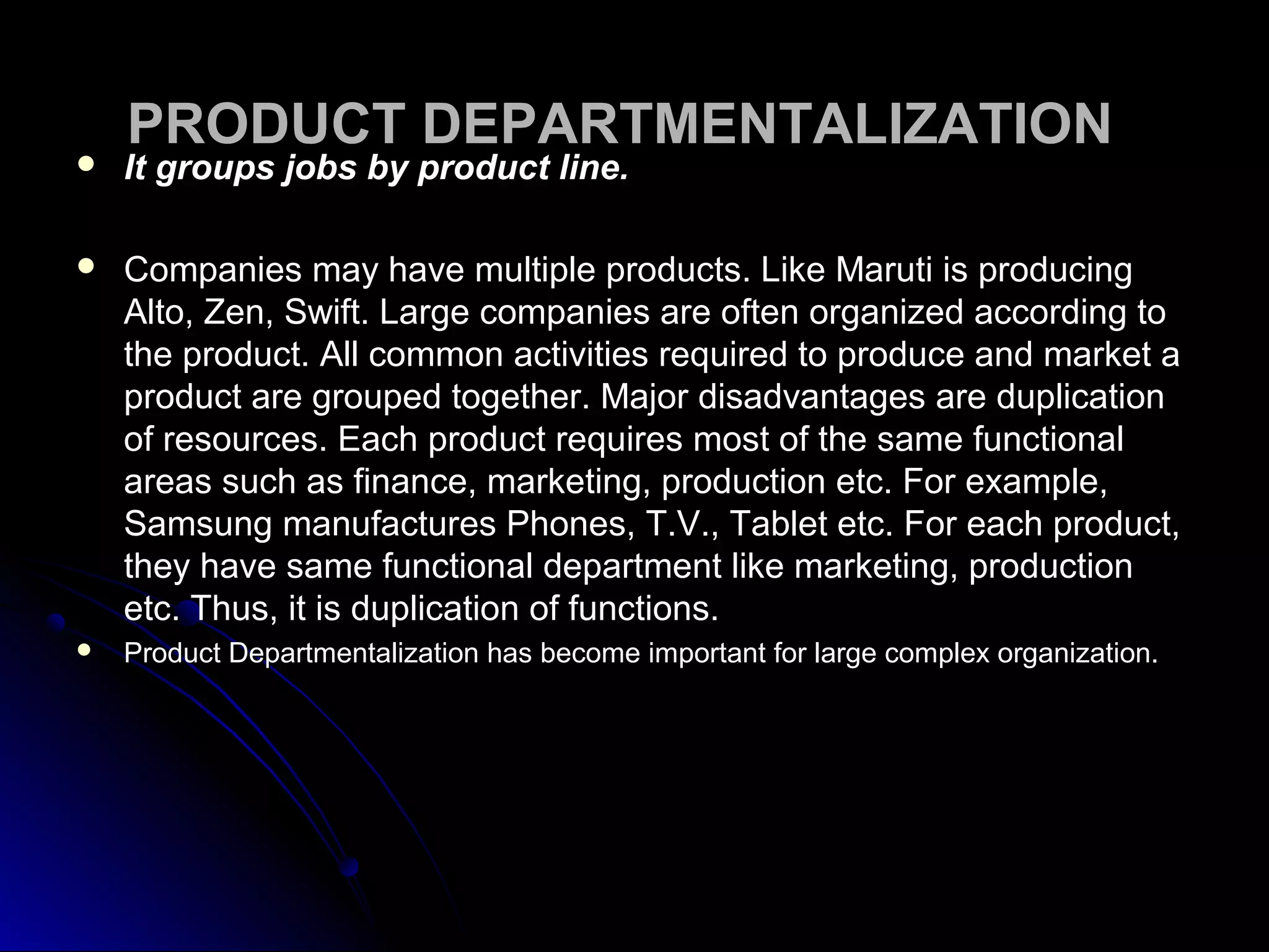 PRODUCT DEPARTMENTALIZATIONPRODUCT DEPARTMENTALIZATION
 It groups jobs by product line.It groups jobs by product line.
 Companies may have multiple products. Like Maruti is producingCompanies may have multiple products. Like Maruti is producing
Alto, Zen, Swift. Large companies are often organized according toAlto, Zen, Swift. Large companies are often organized according to
the product. All common activities required to produce and market athe product. All common activities required to produce and market a
product are grouped together. Major disadvantages are duplicationproduct are grouped together. Major disadvantages are duplication
of resources. Each product requires most of the same functionalof resources. Each product requires most of the same functional
areas such as finance, marketing, production etc. For example,areas such as finance, marketing, production etc. For example,
Samsung manufactures Phones, T.V., Tablet etc. For each product,Samsung manufactures Phones, T.V., Tablet etc. For each product,
they have same functional department like marketing, productionthey have same functional department like marketing, production
etc. Thus, it is duplication of functions.etc. Thus, it is duplication of functions.
 Product Departmentalization has become important for large complex organization.Product Departmentalization has become important for large complex organization.
 
