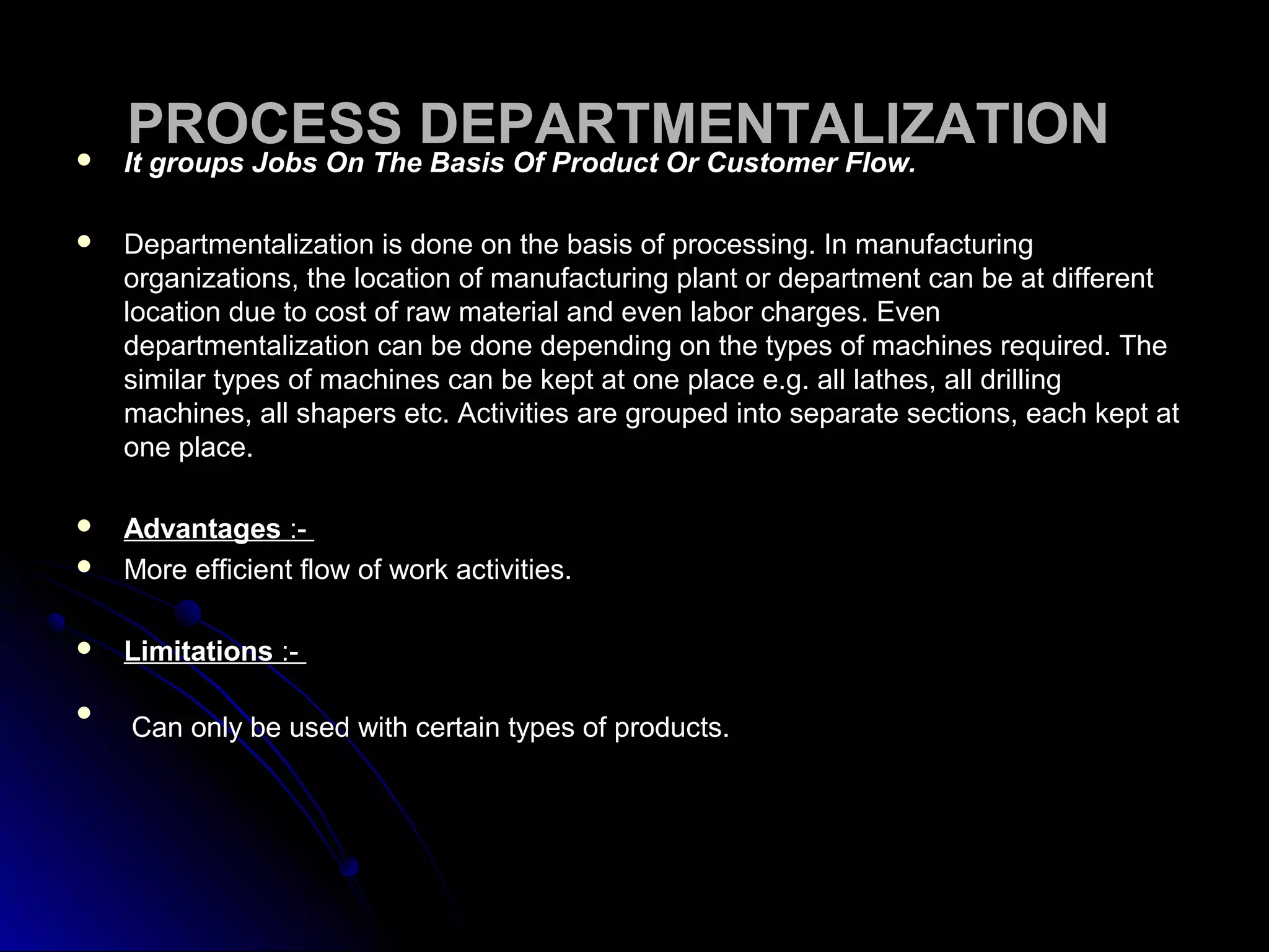 PROCESS DEPARTMENTALIZATIONPROCESS DEPARTMENTALIZATION It groups Jobs On The Basis Of Product Or Customer Flow.It groups Jobs On The Basis Of Product Or Customer Flow.
 Departmentalization is done on the basis of processing. In manufacturingDepartmentalization is done on the basis of processing. In manufacturing
organizations, the location of manufacturing plant or department can be at differentorganizations, the location of manufacturing plant or department can be at different
location due to cost of raw material and even labor charges. Evenlocation due to cost of raw material and even labor charges. Even
departmentalization can be done depending on the types of machines required. Thedepartmentalization can be done depending on the types of machines required. The
similar types of machines can be kept at one place e.g. all lathes, all drillingsimilar types of machines can be kept at one place e.g. all lathes, all drilling
machines, all shapers etc. Activities are grouped into separate sections, each kept atmachines, all shapers etc. Activities are grouped into separate sections, each kept at
one place.one place.
 AdvantagesAdvantages :-:-
 More efficient flow of work activities.More efficient flow of work activities.
 LimitationsLimitations :-:-

Can only be used with certain types of products.Can only be used with certain types of products.
 