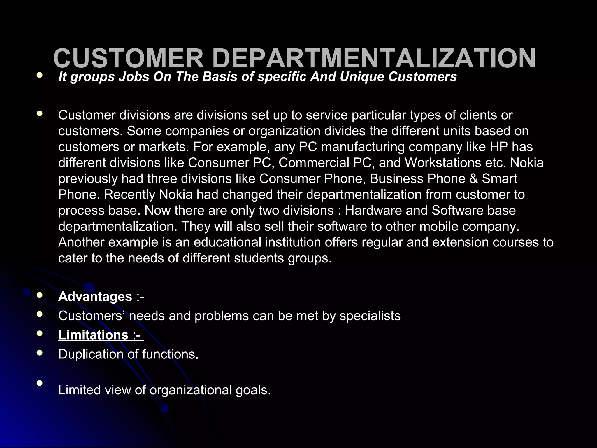 CUSTOMER DEPARTMENTALIZATIONCUSTOMER DEPARTMENTALIZATION It groups Jobs On The Basis of specific And Unique CustomersIt groups Jobs On The Basis of specific And Unique Customers
 Customer divisions are divisions set up to service particular types of clients orCustomer divisions are divisions set up to service particular types of clients or
customers. Some companies or organization divides the different units based oncustomers. Some companies or organization divides the different units based on
customers or markets. For example, any PC manufacturing company like HP hascustomers or markets. For example, any PC manufacturing company like HP has
different divisions like Consumer PC, Commercial PC, and Workstations etc. Nokiadifferent divisions like Consumer PC, Commercial PC, and Workstations etc. Nokia
previously had three divisions like Consumer Phone, Business Phone & Smartpreviously had three divisions like Consumer Phone, Business Phone & Smart
Phone. Recently Nokia had changed their departmentalization from customer toPhone. Recently Nokia had changed their departmentalization from customer to
process base. Now there are only two divisions : Hardware and Software baseprocess base. Now there are only two divisions : Hardware and Software base
departmentalization. They will also sell their software to other mobile company.departmentalization. They will also sell their software to other mobile company.
Another example is an educational institution offers regular and extension courses toAnother example is an educational institution offers regular and extension courses to
cater to the needs of different students groups.cater to the needs of different students groups.
 AdvantagesAdvantages :-:-
 Customers’ needs and problems can be met by specialistsCustomers’ needs and problems can be met by specialists
 LimitationsLimitations :-:-
 Duplication of functions.Duplication of functions.

Limited view of organizational goals.Limited view of organizational goals.
 