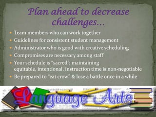  Team members who can work together
 Guidelines for consistent student management
 Administrator who is good with creative scheduling
 Compromises are necessary among staff
 Your schedule is “sacred”; maintaining
  equitable, intentional, instruction time is non-negotiable
 Be prepared to “eat crow” & lose a battle once in a while
 