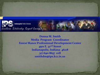 Donna M. Smith
         Media Program Coordinator
Forest Manor Professional Development Center
              4501 E. 32nd Street
         Indianapolis, Indiana 46218
              317-690-8657 cell
           smithdm@ips.k12.in.us
 