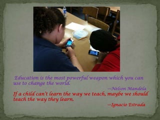 Education is the most powerful weapon which you can
use to change the world.
                                       ---Nelson Mandela
If a child can’t learn the way we teach, maybe we should
teach the way they learn.
                                       ---Ignacio Estrada
 