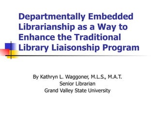 Departmentally Embedded Librarianship as a Way to Enhance the Traditional Library Liaisonship Program By Kathryn L. Waggoner, M.L.S., M.A.T. Senior Librarian Grand Valley State University 