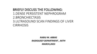 BRIEFLY DISCUSS THE FOLLOWING:
1.DENSE PERSISTENT NEPHROGRAM
2.BRONCHIECTASIS
3.ULTRASOUND SCAN FINDINGS OF LIVER
CIRRHOSIS
RABIU M. ABBAS
RADIOLOGY DEPARTMENT , AKTH
MARCH,2023
 