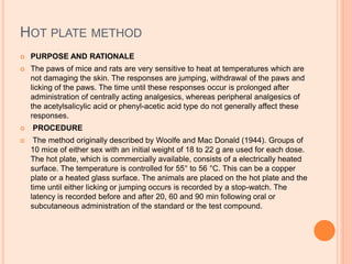 HOT PLATE METHOD
 PURPOSE AND RATIONALE
 The paws of mice and rats are very sensitive to heat at temperatures which are
not damaging the skin. The responses are jumping, withdrawal of the paws and
licking of the paws. The time until these responses occur is prolonged after
administration of centrally acting analgesics, whereas peripheral analgesics of
the acetylsalicylic acid or phenyl-acetic acid type do not generally affect these
responses.
 PROCEDURE
 The method originally described by Woolfe and Mac Donald (1944). Groups of
10 mice of either sex with an initial weight of 18 to 22 g are used for each dose.
The hot plate, which is commercially available, consists of a electrically heated
surface. The temperature is controlled for 55° to 56 °C. This can be a copper
plate or a heated glass surface. The animals are placed on the hot plate and the
time until either licking or jumping occurs is recorded by a stop-watch. The
latency is recorded before and after 20, 60 and 90 min following oral or
subcutaneous administration of the standard or the test compound.
 
