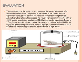 EVALUATION
 The prolongation of the latency times comparing the values before and after
administration of the test compounds or the values of the control with the
experimental groups can be used for statistical comparison using the t-test.
Alternatively, the values which exceed the value before administration for 50% or
100% can be regarded as positive and ED50 values can be calculated. Doses of
7.5 mg/kg s.c. morphine hydrochloride, 30 mg/kg s.c. codeine hydrochloride, 30
mg/kg s.c. pethidine hydrochloride and 400 mg/kg s.c. phenazone were found to
be effective, whereas aspirin showed no effect even at high doses.
 