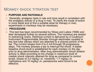 MONKEY SHOCK TITRATION TEST
 PURPOSE AND RATIONALE
 Generally, analgesic tests in rats and mice result in correlation with
the analgesic activity of a drug in man. To clarify the mode of action
in more detail and to find a suitable dose for therapy in man,
experiments in monkeys may be necessary.
 PROCEDURE
 This test has been recommended by Weiss and Laties (1958) and
later developed further by several authors. The monkeys are seated
in restraining chairs. Electrical current is delivered by a Coulbourn
Instrument Programmable Shocker through electrodes coupled to
two test tube clamps which are attached to a shaved portion of the
tail. The current ranges from 0 to 4 mA through 29 progressive
steps. The monkey presses a bar to interrupt the shock. A stable
baseline shock level is established for each monkey on the day
prior to drug administration. After drug administration shock titration
activity is rated according to the change in maximum level of
median shock intensity attained for drug as compared to control
levels. Doses of 3.0 mg/kg i.m. morphine, 1.7 mg/kg i.m.
methadone and 10 mg/kg i.m. pentazocine were found to be
effective.
 