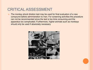CRITICAL ASSESSMENT
 The monkey shock titration test may be used for final evaluation of a new
compound before administration to man. For screening activities the procedure
can not be recommended since the test is too time consuming and the
apparatus too complicated. Furthermore, higher animals such as monkeys
should only be used if absolutely necessary
 