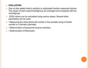  EVALUATION
 One ml (the added Hank’s solution) is subtracted fromthe measured volume.
The values of each experimentalgroup are averaged and compared with the
controlgroup.
 ED50 values can be calculated using various doses. Several other
parameters can be used:
 • Measuring the white blood cell number in the exudate using a Coulter
counter or a hemato cytometer,
 • Determination of lysosomal enzyme activities,
 • Determination of fibronectin,
 