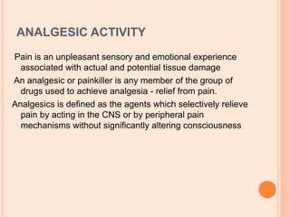 ANALGESIC ACTIVITY
Pain is an unpleasant sensory and emotional experience
associated with actual and potential tissue damage
An analgesic or painkiller is any member of the group of
drugs used to achieve analgesia - relief from pain.
Analgesics is defined as the agents which selectively relieve
pain by acting in the CNS or by peripheral pain
mechanisms without significantly altering consciousness
 