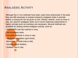 ANALGESIC ACTIVITY
Although the in vivo methods have been used more extensively in the past,
they are still necessary in present research analgesic tests in animals
before a compound can be given to man. Mostly, rodents, such as mice or
rats, are used for analgesic tests, but in some instances experiments in
higher animals such as monkeys are necessary. Several methods are
available for testing central analgesic activity, such as
• HAFFNER’s tail clip method in mice,
• tail immersion tests,
• hot plate methods in mice or rats,
• electrical stimulation (grid shock,
stimulation of tooth pulp or tail),
• monkey shock titration,
• formalin test in rats.
 