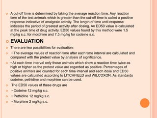  A cut-off time is determined by taking the average reaction time. Any reaction
time of the test animals which is greater than the cut-off time is called a positive
response indicative of analgesic activity. The length of time until response
indicates the period of greatest activity after dosing. An ED50 value is calculated
at the peak time of drug activity. ED50 values found by this method were 1.5
mg/kg s.c. for morphine and 7,5 mg/kg for codeine s.c.
 EVALUATION
 There are two possibilities for evaluation:
 • The average values of reaction time after each time interval are calculated and
compared with the pretest value by analysis of significance.
 • At each time interval only those animals which show a reaction time twice as
high or higher as the pretest value are regarded as positive. Percentages of
positive animals are counted for each time interval and each dose and ED50
values are calculated according to LITCHFIELD and WILCOXON. As standards
codeine, pethidine and morphine can be used.
 The ED50 values of these drugs are
 • Codeine 12 mg/kg s.c.
 • Pethidine 12 mg/kg s.c.
 • Morphine 2 mg/kg s.c.
 
