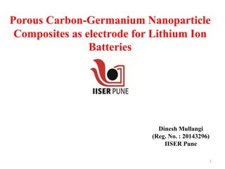 Porous Carbon-Germanium Nanoparticle
Composites as electrode for Lithium Ion
Batteries
Dinesh Mullangi
(Reg. No. : 20143296)
IISER Pune
1
 