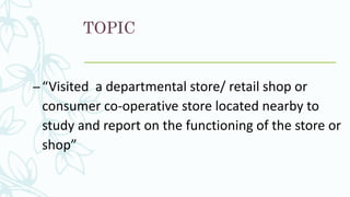 TOPIC
–“Visited a departmental store/ retail shop or
consumer co-operative store located nearby to
study and report on the functioning of the store or
shop”
 