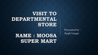 VISIT TO
DEPARTMENTAL
STORE
NAME : MOOSA
SUPER MART
Presented by :
Saqib Liaqat
 