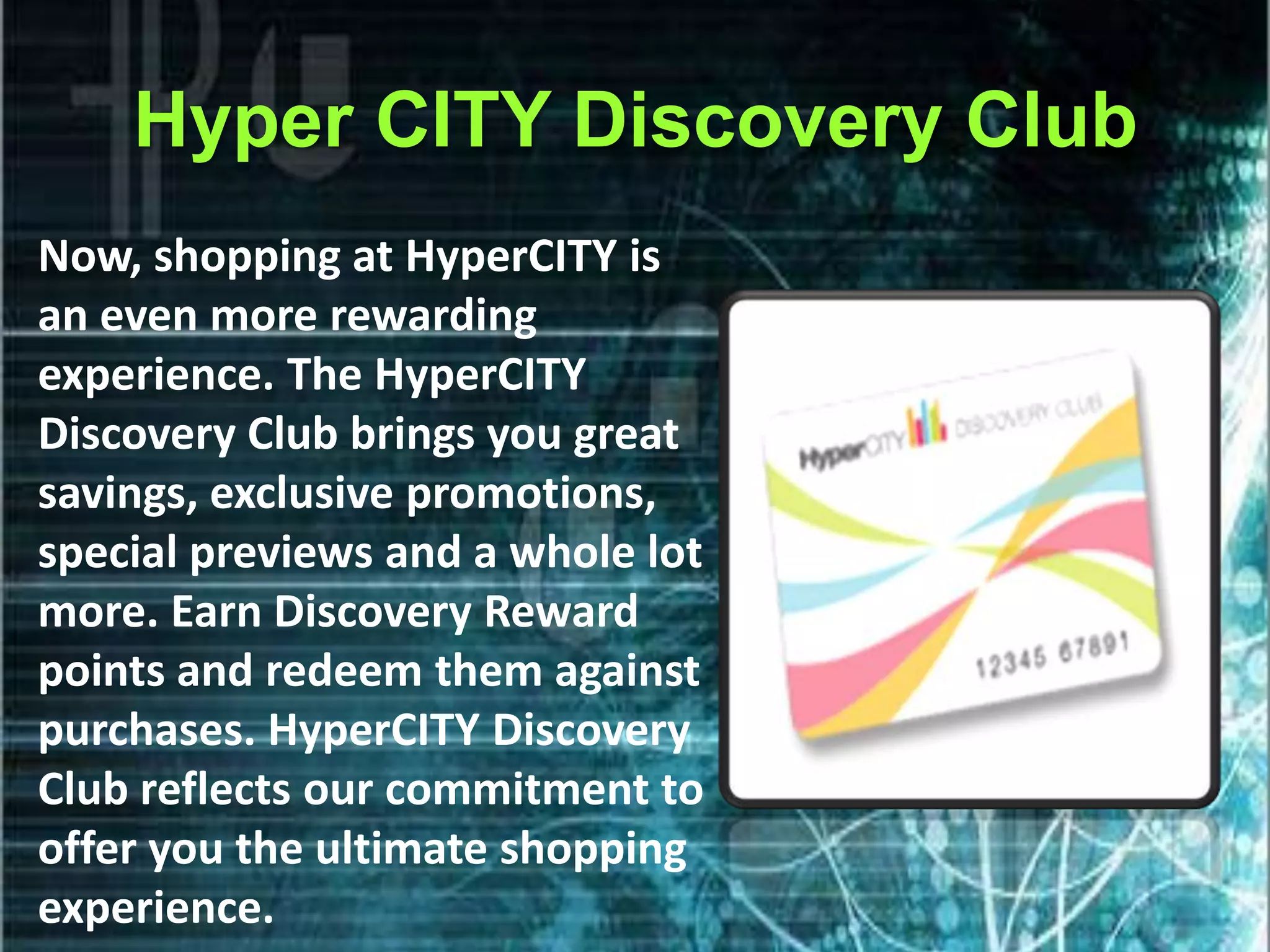 Hyper CITY Discovery Club
Now, shopping at HyperCITY is
an even more rewarding
experience. The HyperCITY
Discovery Club brings you great
savings, exclusive promotions,
special previews and a whole lot
more. Earn Discovery Reward
points and redeem them against
purchases. HyperCITY Discovery
Club reflects our commitment to
offer you the ultimate shopping
experience.
 