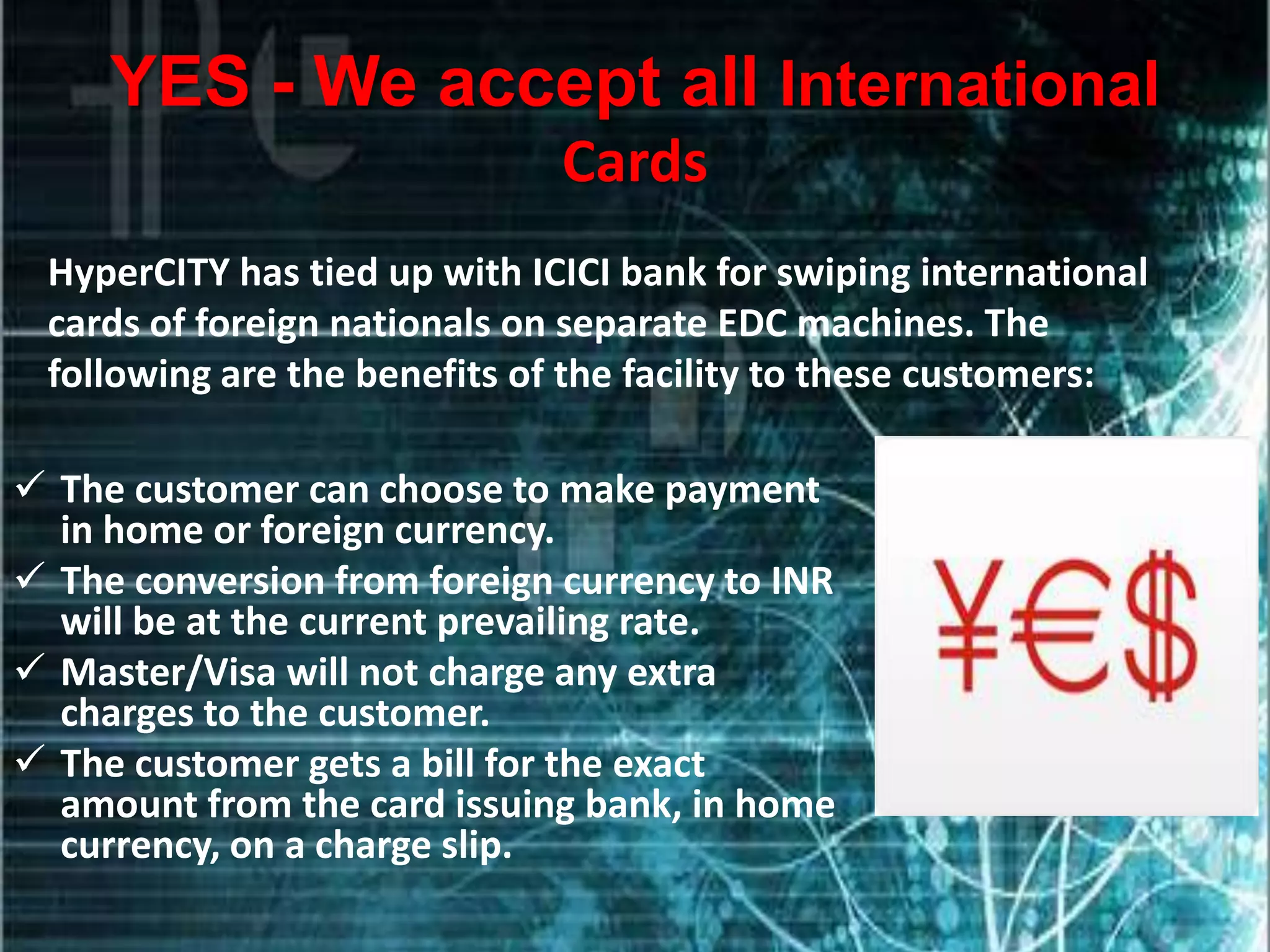 YES - We accept all International
                              Cards
 HyperCITY has tied up with ICICI bank for swiping international
 cards of foreign nationals on separate EDC machines. The
 following are the benefits of the facility to these customers:

 The customer can choose to make payment
  in home or foreign currency.
 The conversion from foreign currency to INR
  will be at the current prevailing rate.
 Master/Visa will not charge any extra
  charges to the customer.
 The customer gets a bill for the exact
  amount from the card issuing bank, in home
  currency, on a charge slip.
 