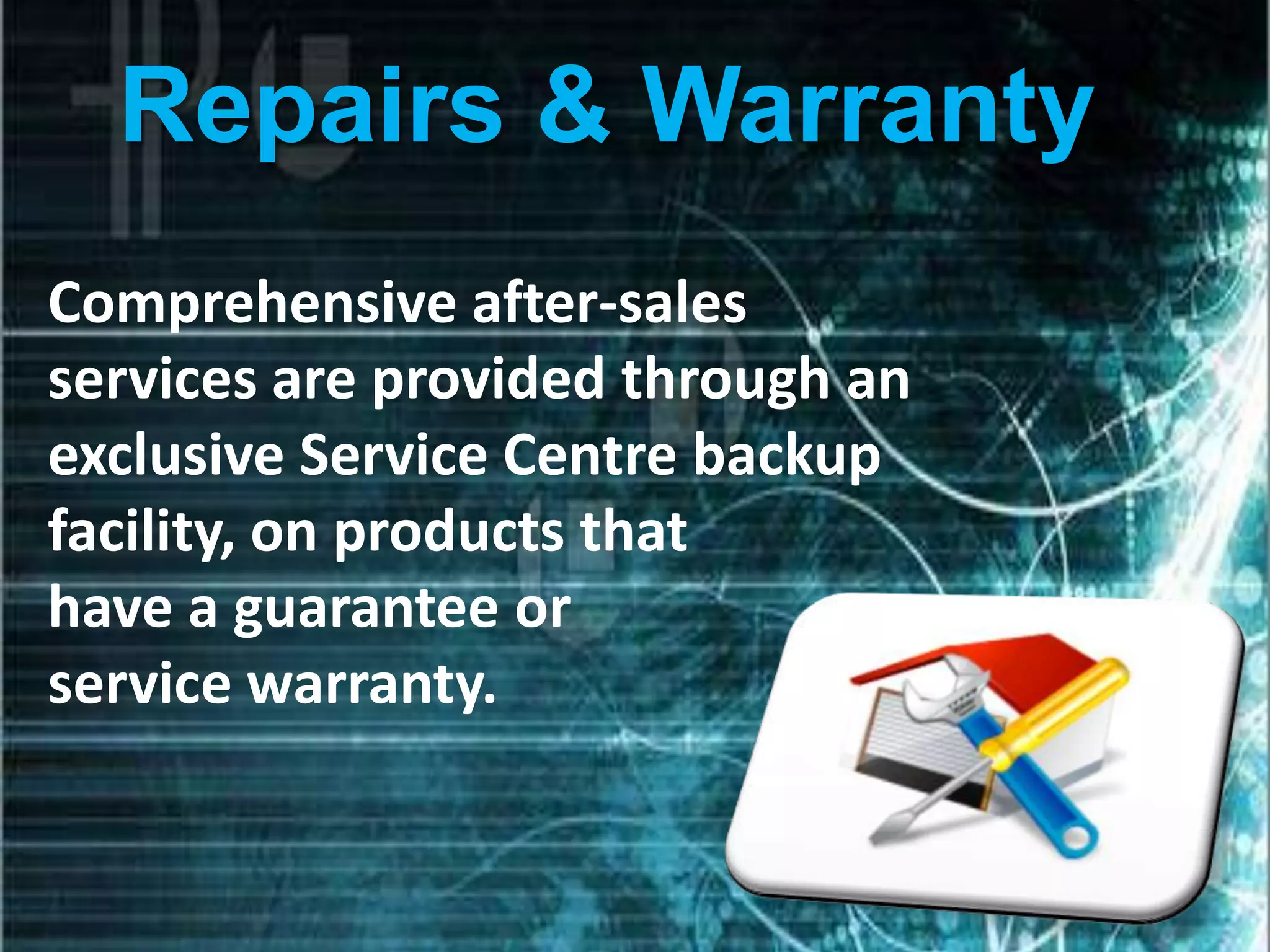 Repairs & Warranty
Comprehensive after-sales
services are provided through an
exclusive Service Centre backup
facility, on products that
have a guarantee or
service warranty.
 